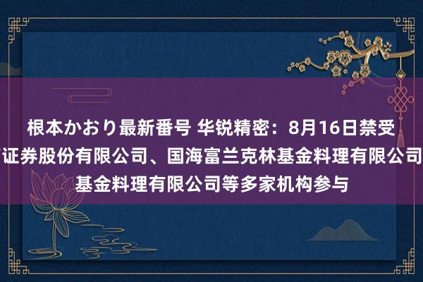 根本かおり最新番号 华锐精密：8月16日禁受机构调研，西南证券股份有限公司、国海富兰克林基金料理有限公司等多家机构参与