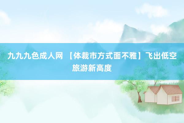 九九九色成人网 【体裁市方式面不雅】飞出低空旅游新高度