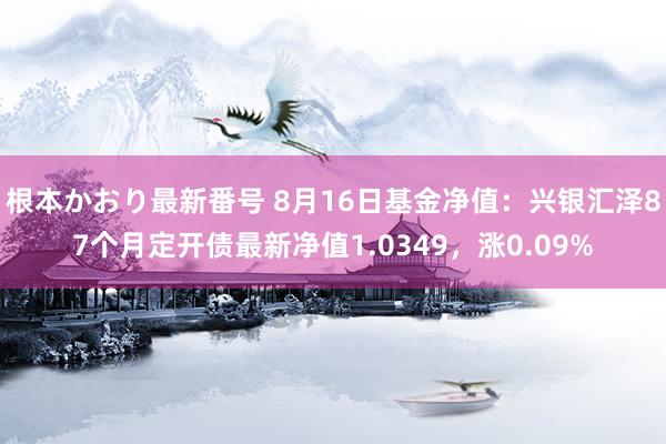 根本かおり最新番号 8月16日基金净值：兴银汇泽87个月定开债最新净值1.0349，涨0.09%