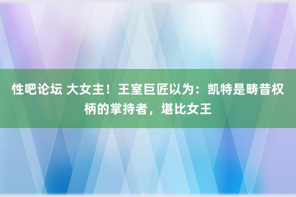 性吧论坛 大女主！王室巨匠以为：凯特是畴昔权柄的掌持者，堪比女王