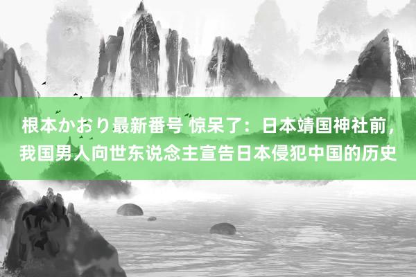 根本かおり最新番号 惊呆了：日本靖国神社前，我国男人向世东说念主宣告日本侵犯中国的历史