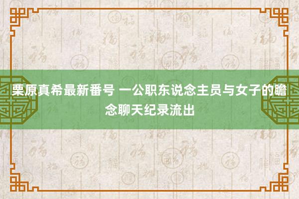 栗原真希最新番号 一公职东说念主员与女子的瞻念聊天纪录流出