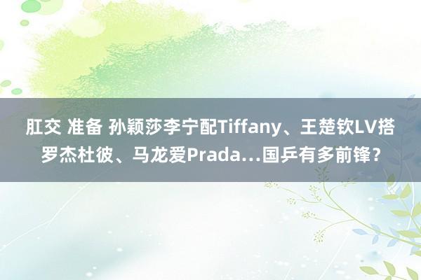 肛交 准备 孙颖莎李宁配Tiffany、王楚钦LV搭罗杰杜彼、马龙爱Prada…国乒有多前锋？