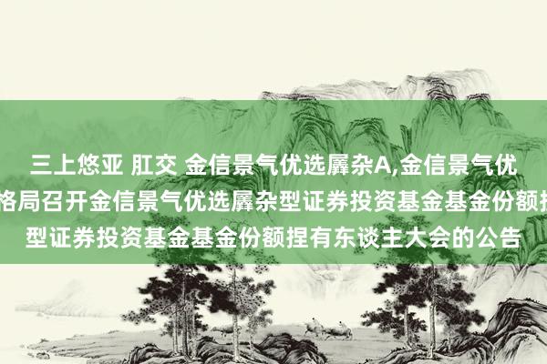 三上悠亚 肛交 金信景气优选羼杂A,金信景气优选羼杂C: 对于以通信格局召开金信景气优选羼杂型证券投资基金基金份额捏有东谈主大会的公告