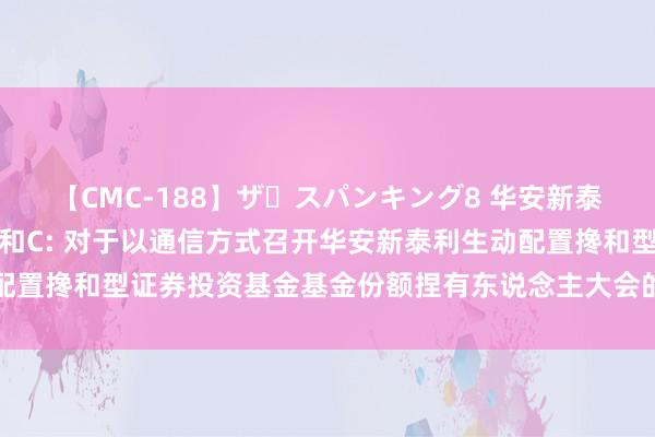 【CMC-188】ザ・スパンキング8 华安新泰利搀和A,华安新泰利搀和C: 对于以通信方式召开华安新泰利生动配置搀和型证券投资基金基金份额捏有东说念主大会的第二次教唆性公告