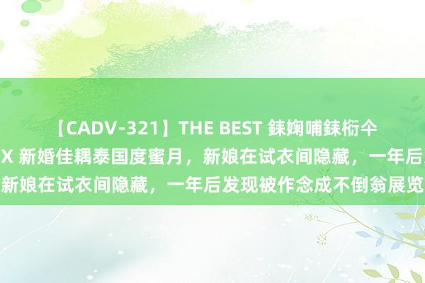 【CADV-321】THE BEST 銇婅哺銇椼仐銇俱仚銆?50浜?鏅傞枔DX 新婚佳耦泰国度蜜月，新娘在试衣间隐藏，一年后发现被作念成不倒翁展览