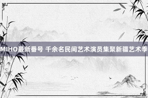 MIHO最新番号 千余名民间艺术演员集聚新疆艺术季