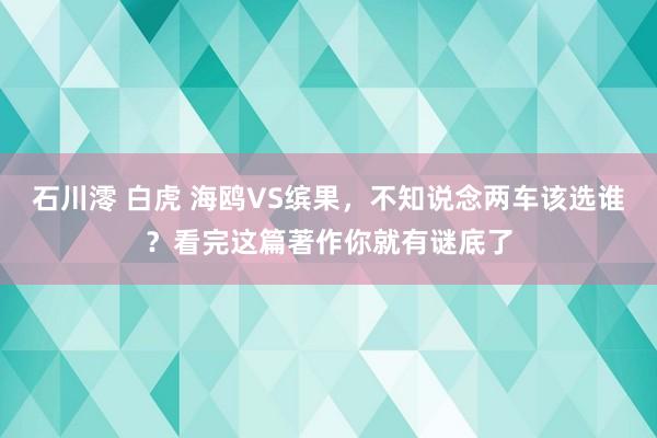 石川澪 白虎 海鸥VS缤果，不知说念两车该选谁？看完这篇著作你就有谜底了