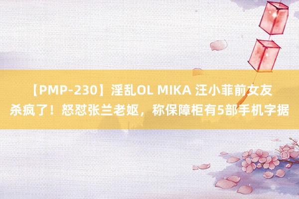 【PMP-230】淫乱OL MIKA 汪小菲前女友杀疯了！怒怼张兰老妪，称保障柜有5部手机字据