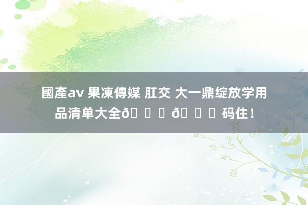 國產av 果凍傳媒 肛交 大一鼎绽放学用品清单大全??码住！