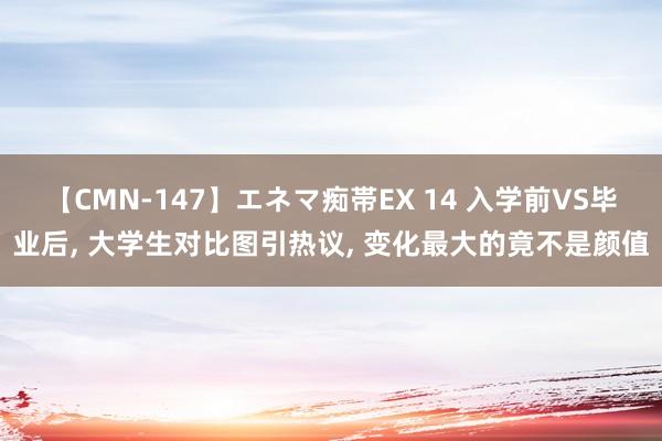 【CMN-147】エネマ痴帯EX 14 入学前VS毕业后, 大学生对比图引热议, 变化最大的竟不是颜值