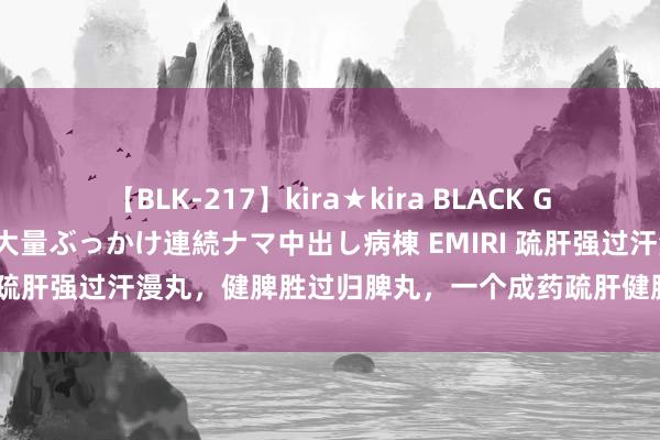 【BLK-217】kira★kira BLACK GAL黒ギャルご奉仕ナース 大量ぶっかけ連続ナマ中出し病棟 EMIRI 疏肝强过汗漫丸，健脾胜过归脾丸，一个成药疏肝健脾、清热祛湿