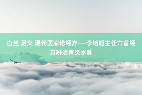 白丝 足交 现代医家论经方——李培旭主任六首经方辨治肾炎水肿