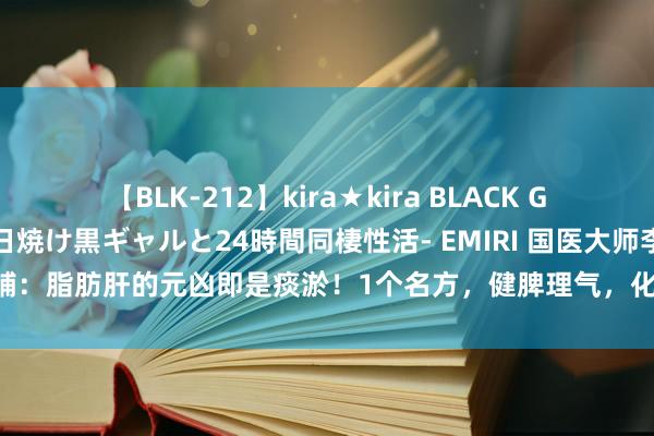 【BLK-212】kira★kira BLACK GAL レンタル痴女GAL-日焼け黒ギャルと24時間同棲性活- EMIRI 国医大师李仁辅：脂肪肝的元凶即是痰淤！1个名方，健脾理气，化痰通络，抹杀脂肪肝“命根”！