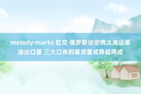 melody marks 肛交 俄罗斯谈论镌汰海运柴油出口量 三大口岸的装货量或降超两成