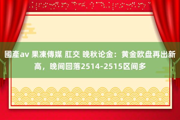 國產av 果凍傳媒 肛交 晚秋论金：黄金欧盘再出新高，晚间回落2514-2515区间多