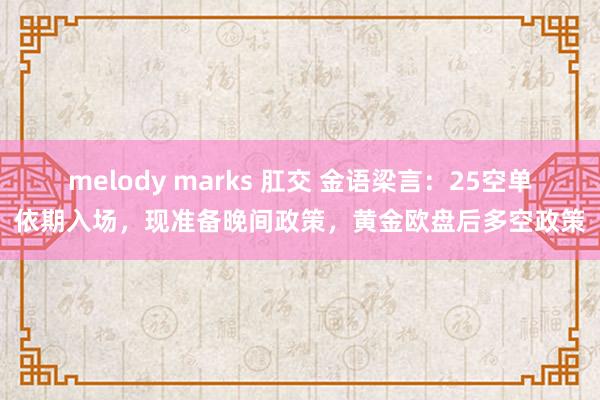 melody marks 肛交 金语梁言：25空单依期入场，现准备晚间政策，黄金欧盘后多空政策