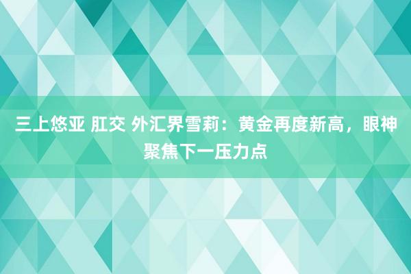 三上悠亚 肛交 外汇界雪莉：黄金再度新高，眼神聚焦下一压力点