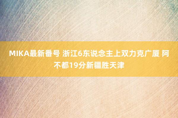 MIKA最新番号 浙江6东说念主上双力克广厦 阿不都19分新疆胜天津