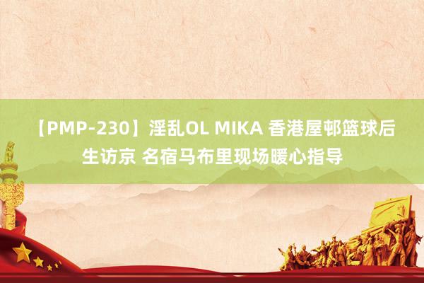 【PMP-230】淫乱OL MIKA 香港屋邨篮球后生访京 名宿马布里现场暖心指导