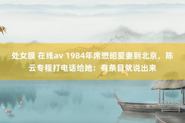 处女膜 在线av 1984年席懋昭爱妻到北京，陈云专程打电话给她：有条目就说出来