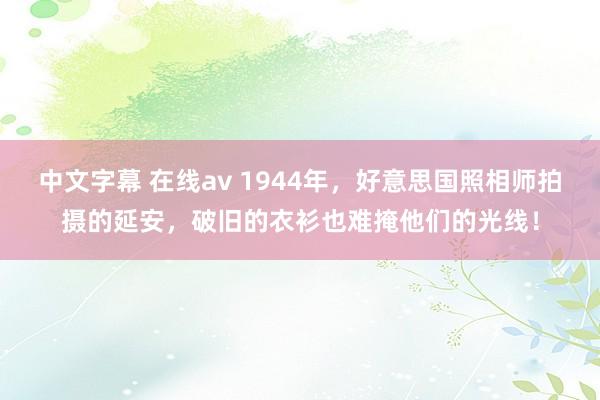 中文字幕 在线av 1944年，好意思国照相师拍摄的延安，破旧的衣衫也难掩他们的光线！