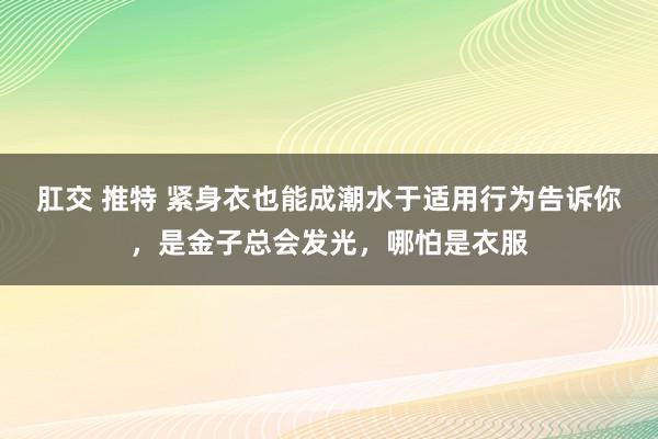 肛交 推特 紧身衣也能成潮水于适用行为告诉你，是金子总会发光，哪怕是衣服