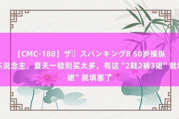 【CMC-188】ザ・スパンキング8 50岁操纵的女东说念主，夏天一稔别买太多，有这“2鞋2裤3裙”就填塞了