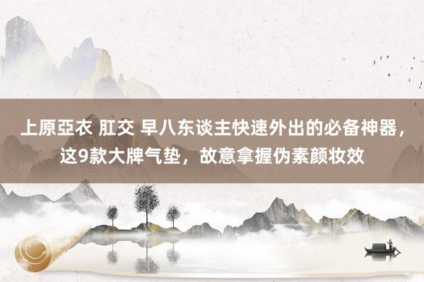 上原亞衣 肛交 早八东谈主快速外出的必备神器，这9款大牌气垫，故意拿握伪素颜妆效