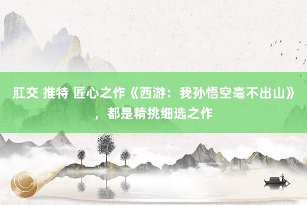 肛交 推特 匠心之作《西游：我孙悟空毫不出山》，都是精挑细选之作