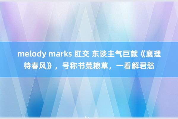 melody marks 肛交 东谈主气巨献《襄理待春风》，号称书荒粮草，一看解君愁