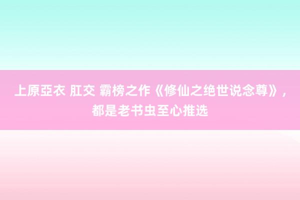 上原亞衣 肛交 霸榜之作《修仙之绝世说念尊》，都是老书虫至心推选