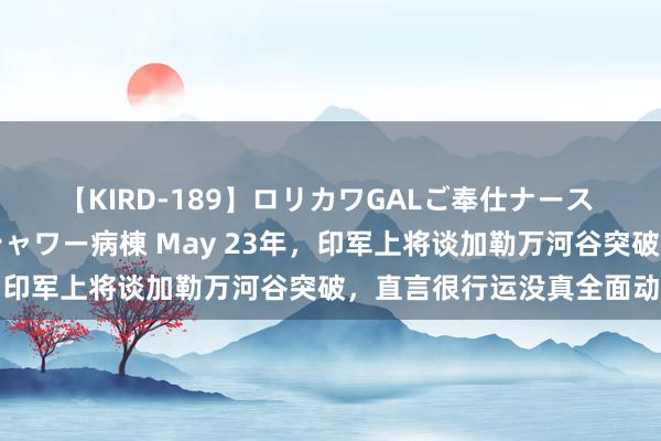 【KIRD-189】ロリカワGALご奉仕ナース 大量ぶっかけザーメンシャワー病棟 May 23年，印军上将谈加勒万河谷突破，直言很行运没真全面动手