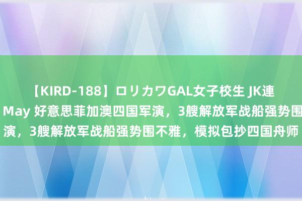 【KIRD-188】ロリカワGAL女子校生 JK連続一撃顔射ハイスクール May 好意思菲加澳四国军演，3艘解放军战船强势围不雅，模拟包抄四国舟师