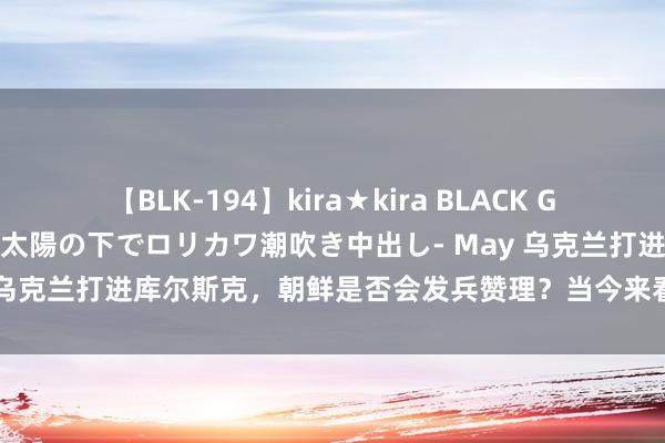 【BLK-194】kira★kira BLACK GAL 黒ギャル青姦露出-灼熱太陽の下でロリカワ潮吹き中出し- May 乌克兰打进库尔斯克，朝鲜是否会发兵赞理？当今来看，弥漫没可能