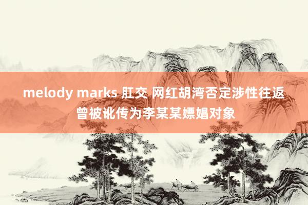 melody marks 肛交 网红胡湾否定涉性往返 曾被讹传为李某某嫖娼对象