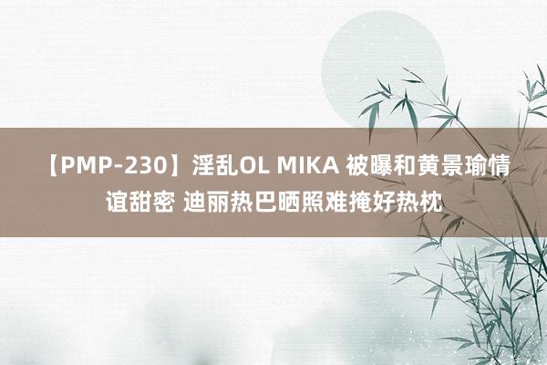 【PMP-230】淫乱OL MIKA 被曝和黄景瑜情谊甜密 迪丽热巴晒照难掩好热枕