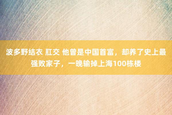 波多野结衣 肛交 他曾是中国首富，却养了史上最强败家子，一晚输掉上海100栋楼