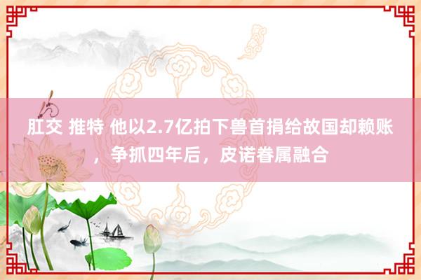 肛交 推特 他以2.7亿拍下兽首捐给故国却赖账，争抓四年后，皮诺眷属融合