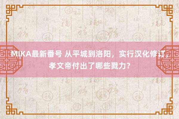 MIKA最新番号 从平城到洛阳，实行汉化修订，孝文帝付出了哪些戮力？