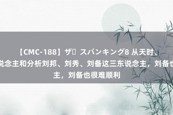 【CMC-188】ザ・スパンキング8 从天时、地利、东说念主和分析刘邦、刘秀、刘备这三东说念主，刘备也很难顺利