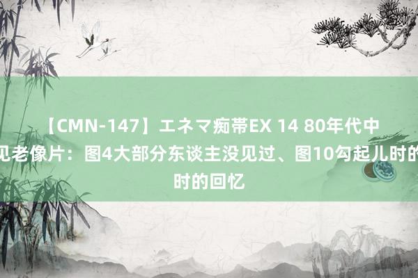 【CMN-147】エネマ痴帯EX 14 80年代中国少见老像片：图4大部分东谈主没见过、图10勾起儿时的回忆