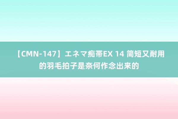 【CMN-147】エネマ痴帯EX 14 简短又耐用的羽毛拍子是奈何作念出来的