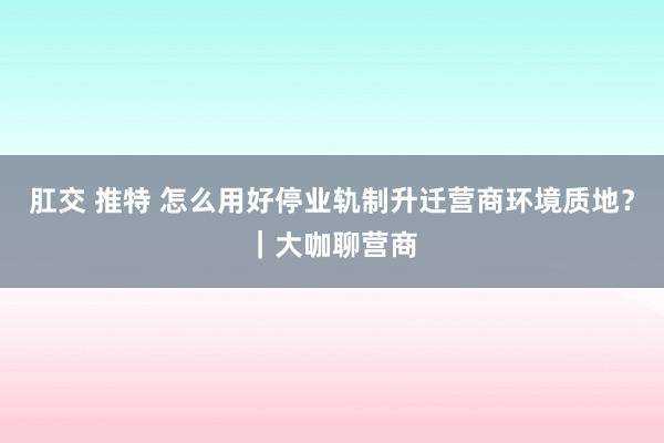 肛交 推特 怎么用好停业轨制升迁营商环境质地？｜大咖聊营商