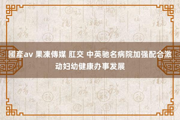 國產av 果凍傳媒 肛交 中英驰名病院加强配合激动妇幼健康办事发展