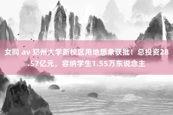 女同 av 郑州大学新校区用地想象获批！总投资28.57亿元，容纳学生1.55万东说念主