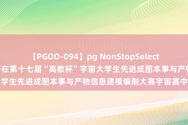 【PGOD-094】pg NonStopSelection 5 广西干事师范学院学子在第十七届“高教杯”宇宙大学生先进成图本事与产物信息建模编削大赛宇宙赛中获佳绩