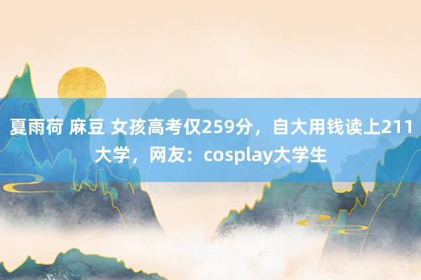 夏雨荷 麻豆 女孩高考仅259分，自大用钱读上211大学，网友：cosplay大学生