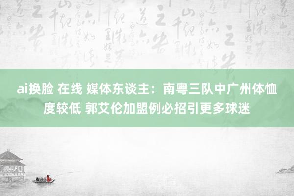 ai换脸 在线 媒体东谈主：南粤三队中广州体恤度较低 郭艾伦加盟例必招引更多球迷