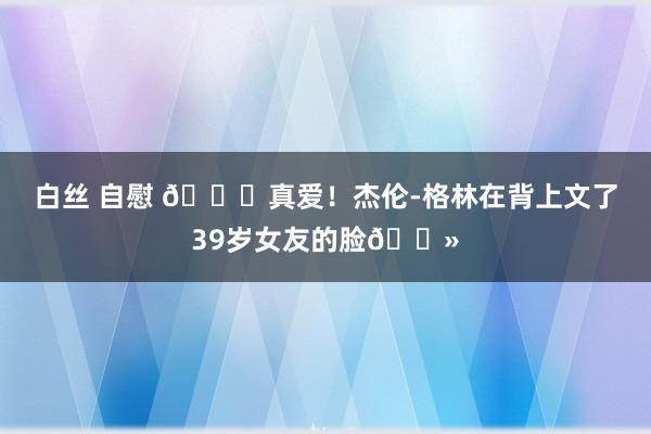 白丝 自慰 ?真爱！杰伦-格林在背上文了39岁女友的脸?